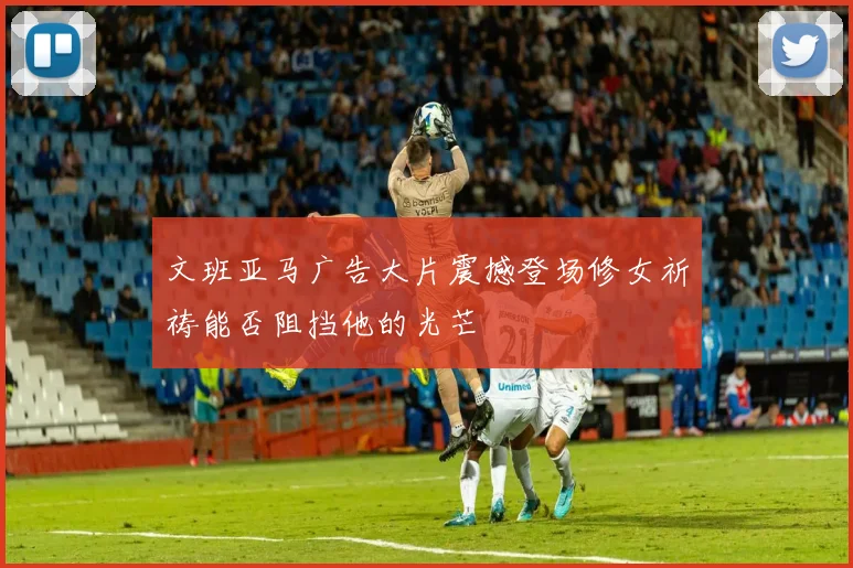 文班亚马广告大片震撼登场修女祈祷能否阻挡他的光芒