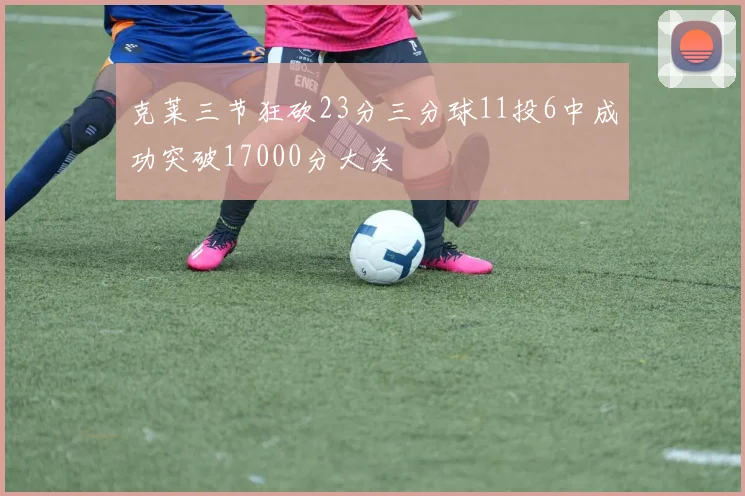 克莱三节狂砍23分三分球11投6中成功突破17000分大关