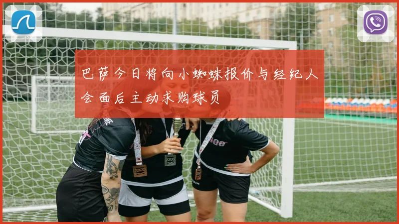 巴萨今日将向小蜘蛛报价与经纪人会面后主动求购球员