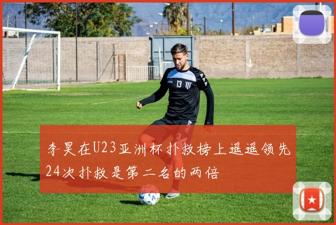 李昊在U23亚洲杯扑救榜上遥遥领先24次扑救是第二名的两倍