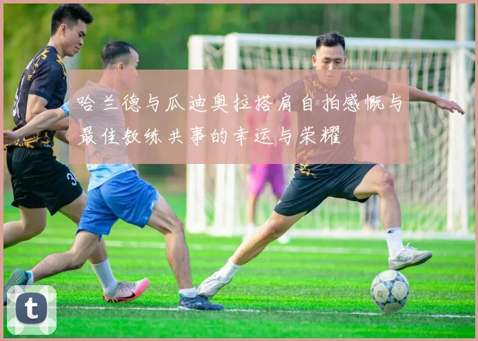 哈兰德与瓜迪奥拉搭肩自拍感慨与最佳教练共事的幸运与荣耀