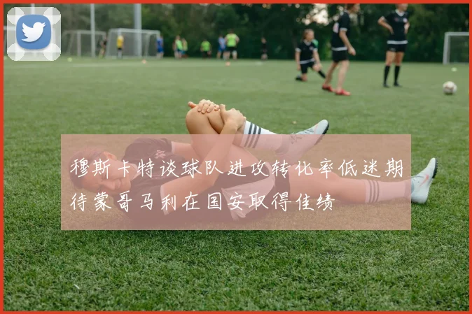 穆斯卡特谈球队进攻转化率低迷期待蒙哥马利在国安取得佳绩