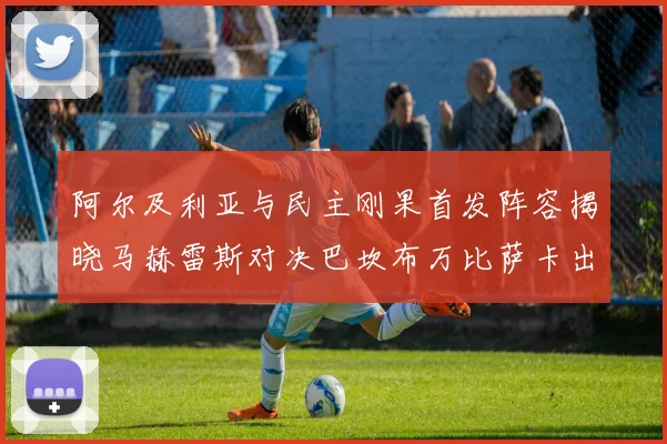 阿尔及利亚与民主刚果首发阵容揭晓马赫雷斯对决巴坎布万比萨卡出战