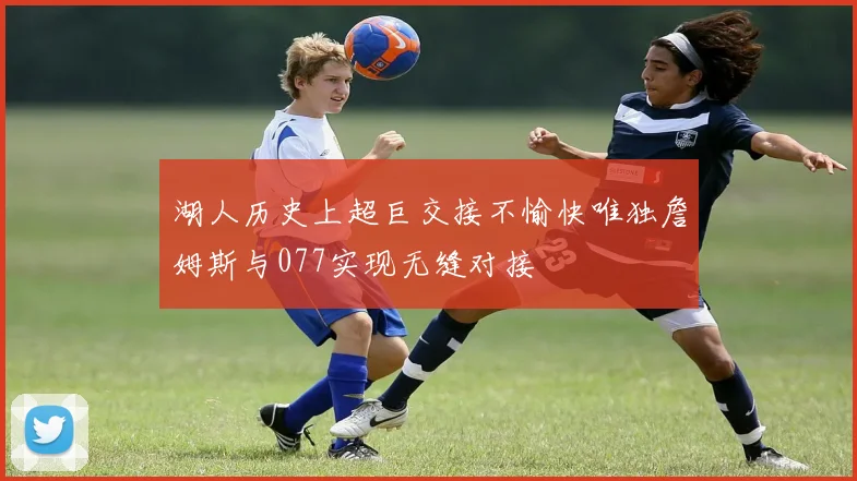 湖人历史上超巨交接不愉快唯独詹姆斯与077实现无缝对接