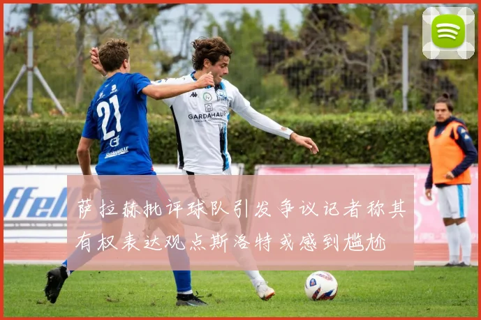 萨拉赫批评球队引发争议记者称其有权表达观点斯洛特或感到尴尬