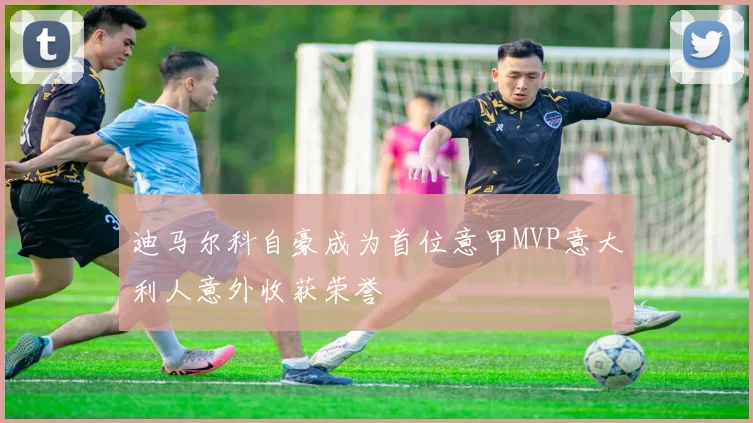 迪马尔科自豪成为首位意甲MVP意大利人意外收获荣誉