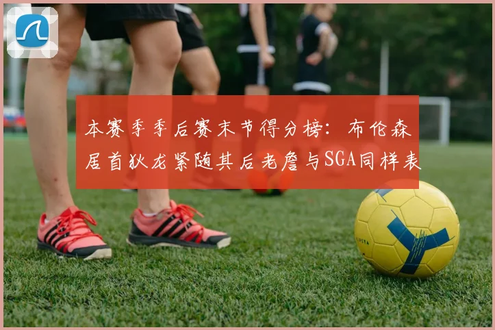 本赛季季后赛末节得分榜：布伦森居首狄龙紧随其后老詹与SGA同样表现出色
