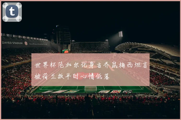 世界杯范加尔化身吉乔鼠梅西坦言被荷兰扳平时心情低落