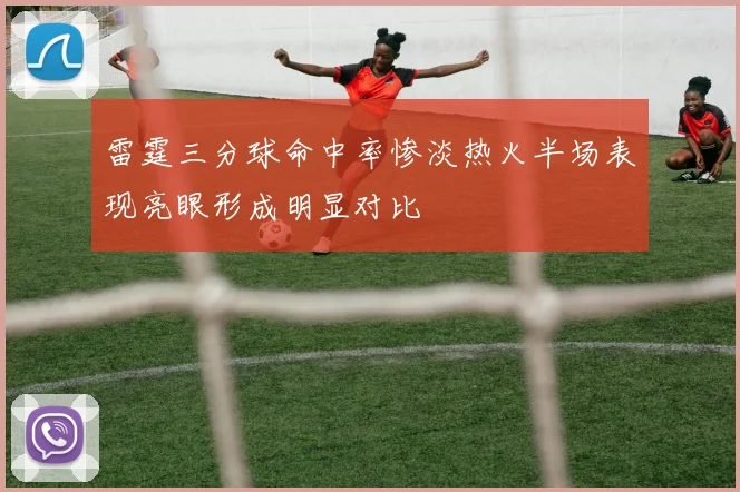 雷霆三分球命中率惨淡热火半场表现亮眼形成明显对比