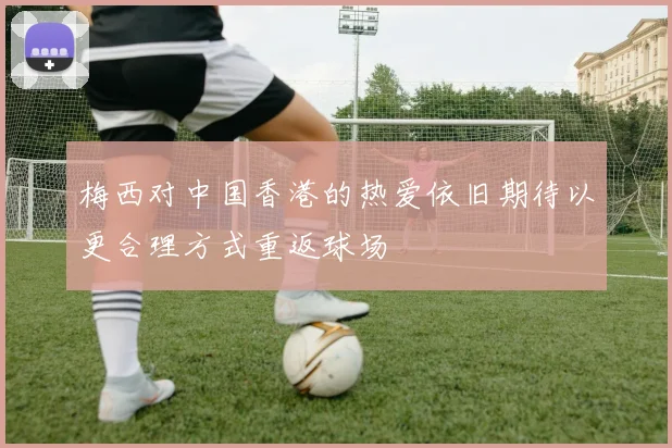 梅西对中国香港的热爱依旧期待以更合理方式重返球场