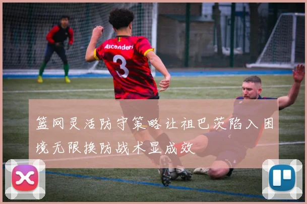 篮网灵活防守策略让祖巴茨陷入困境无限换防战术显成效