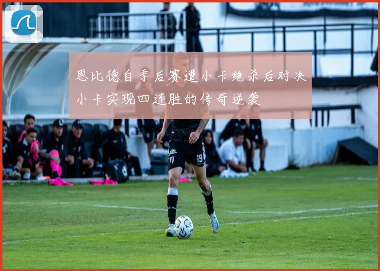 恩比德自季后赛遭小卡绝杀后对决小卡实现四连胜的传奇逆袭