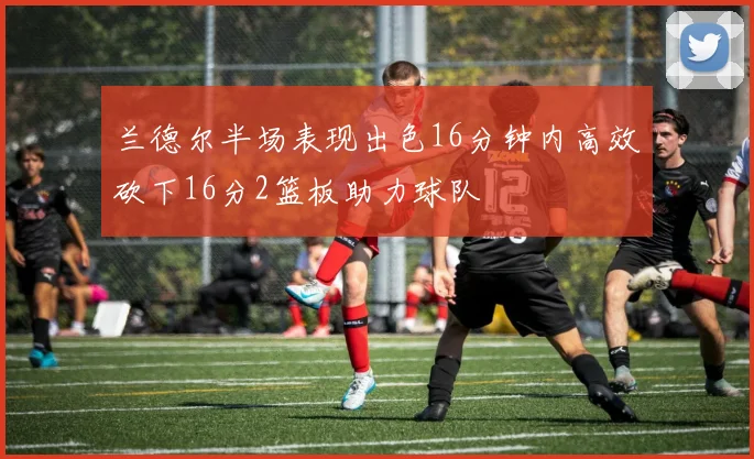 兰德尔半场表现出色16分钟内高效砍下16分2篮板助力球队