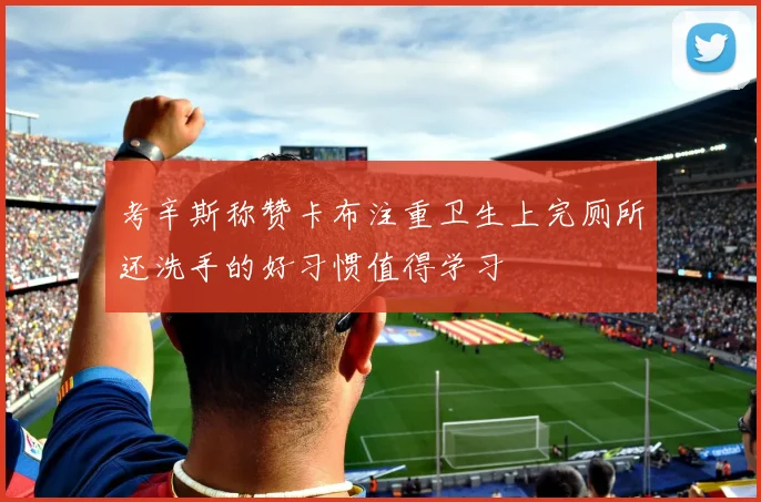 考辛斯称赞卡布注重卫生上完厕所还洗手的好习惯值得学习