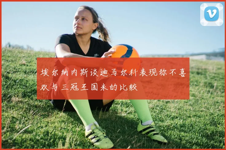 埃尔纳内斯谈迪马尔科表现称不喜欢与三冠王国米的比较