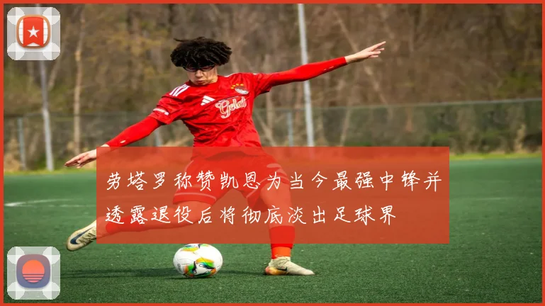 劳塔罗称赞凯恩为当今最强中锋并透露退役后将彻底淡出足球界