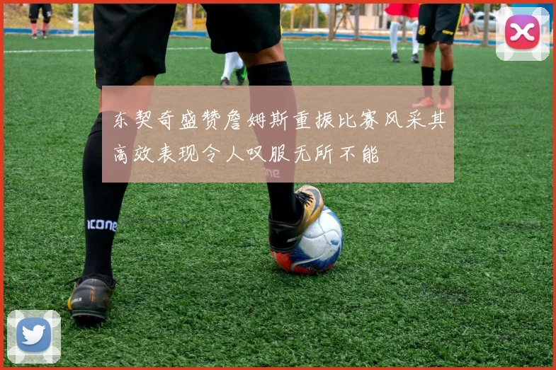 东契奇盛赞詹姆斯重振比赛风采其高效表现令人叹服无所不能