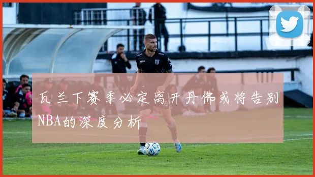 瓦兰下赛季必定离开丹佛或将告别NBA的深度分析
