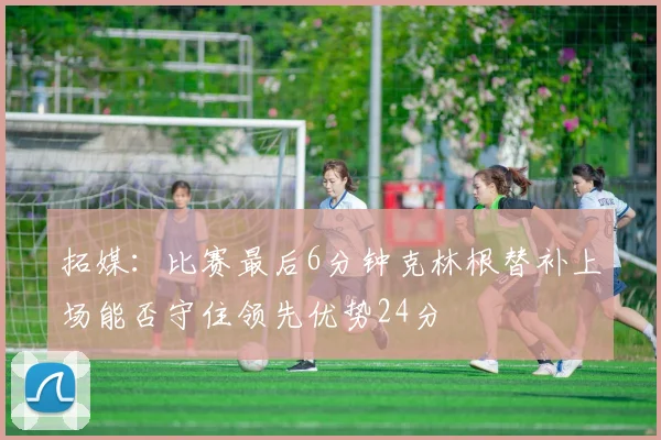 拓媒：比赛最后6分钟克林根替补上场能否守住领先优势24分