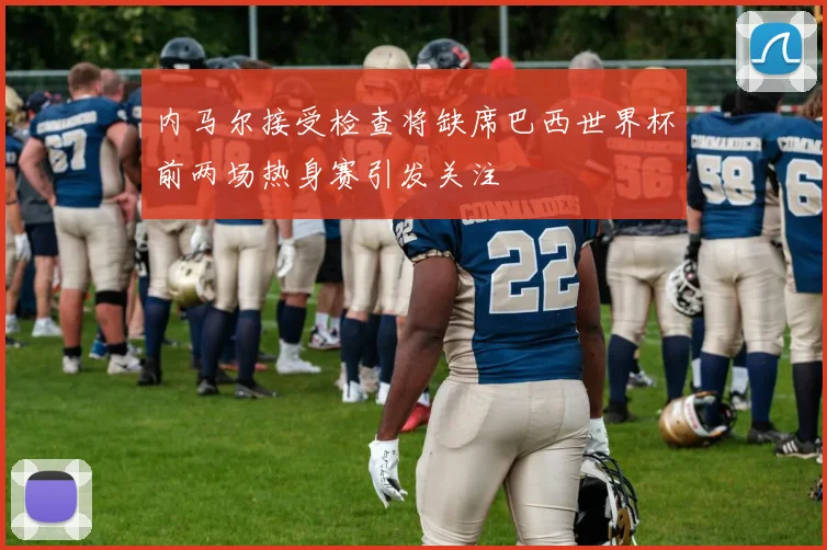 内马尔接受检查将缺席巴西世界杯前两场热身赛引发关注