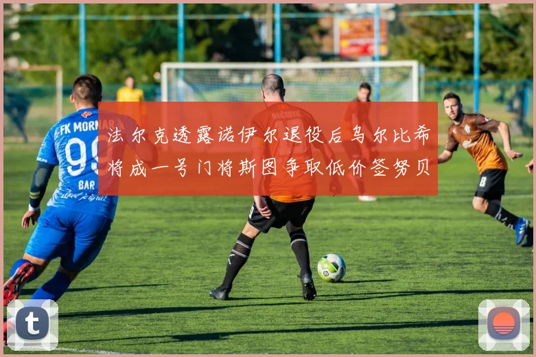 法尔克透露诺伊尔退役后乌尔比希将成一号门将斯图争取低价签努贝尔
