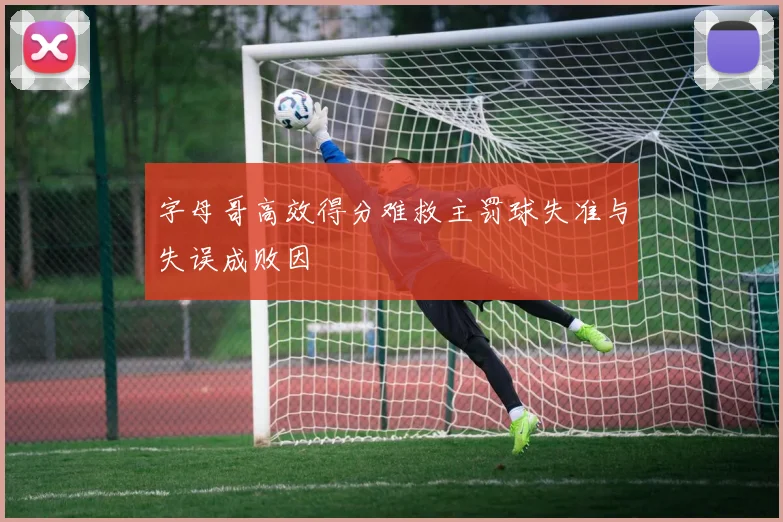 字母哥高效得分难救主罚球失准与失误成败因