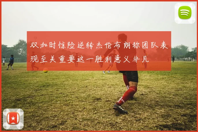 双加时惊险逆转杰伦布朗称团队表现至关重要这一胜利意义非凡