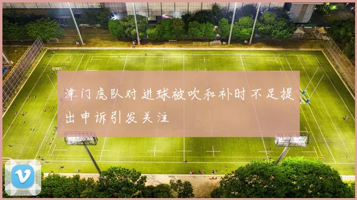 津门虎队对进球被吹和补时不足提出申诉引发关注