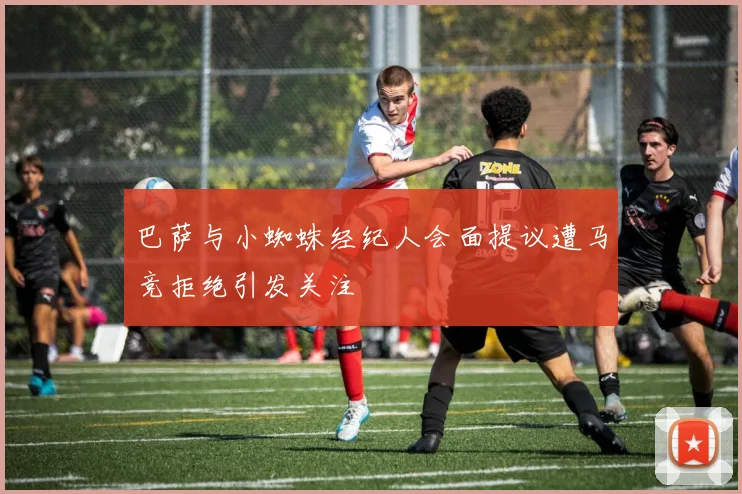 巴萨与小蜘蛛经纪人会面提议遭马竞拒绝引发关注