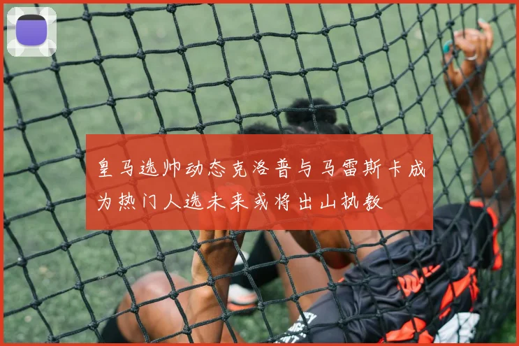 皇马选帅动态克洛普与马雷斯卡成为热门人选未来或将出山执教