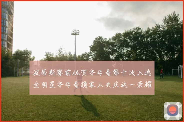 波蒂斯赛前祝贺字母哥第十次入选全明星字母哥携家人共庆这一荣耀时刻