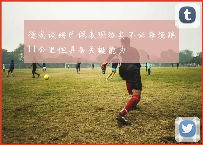 德尚谈姆巴佩表现称其不必每场跑11公里但具备关键能力